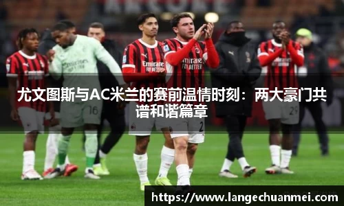 尤文图斯与AC米兰的赛前温情时刻：两大豪门共谱和谐篇章